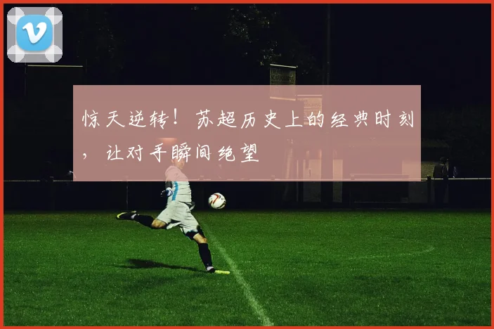 惊天逆转!苏超历史上的经典时刻,让对手瞬间绝望