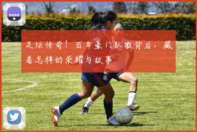 足坛传奇！百年豪门队徽背后，藏着怎样的荣耀与故事