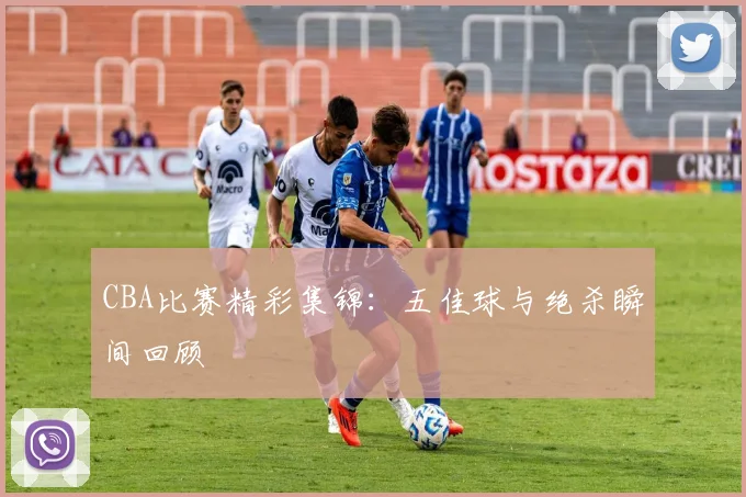 CBA比赛精彩集锦：五佳球与绝杀瞬间回顾