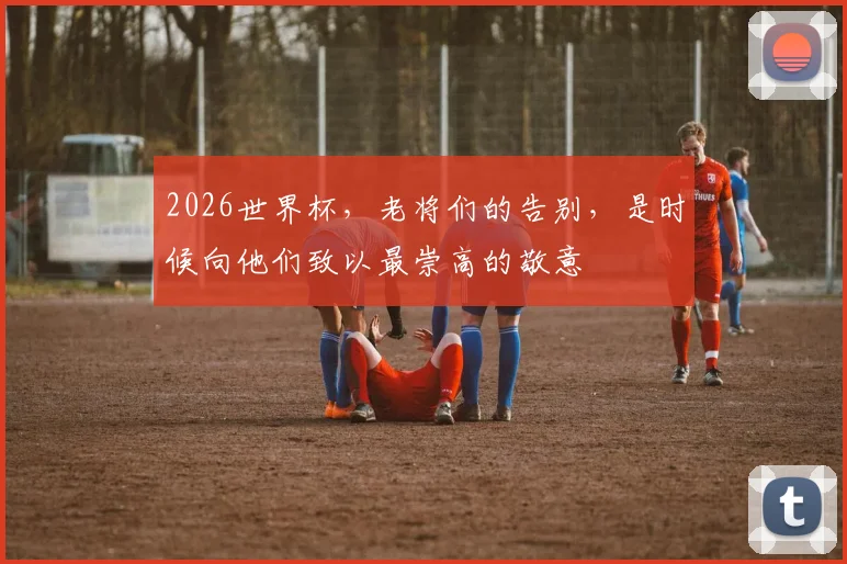 2026世界杯,老将们的告别,是时候向他们致以最崇高的敬意