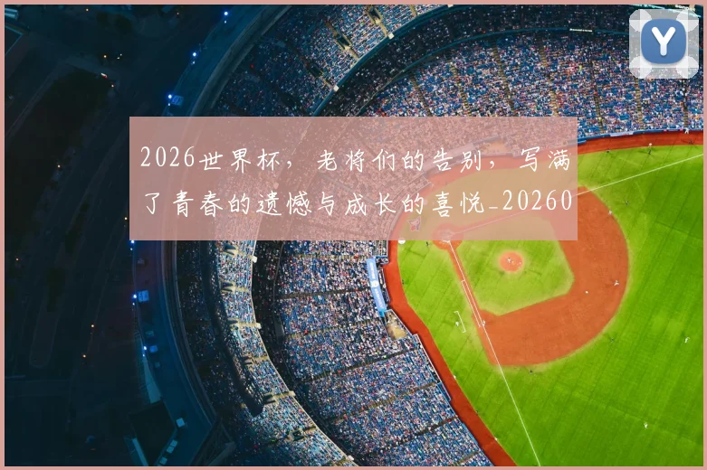 2026世界杯，老将们的告别，写满了青春的遗憾与成长的喜悦_20260702034049