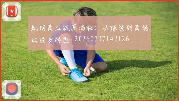 姚明商业版图揭秘：从球场到商场的成功转型_20260707143126