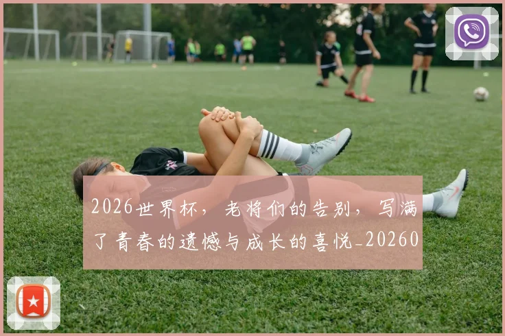 2026世界杯，老将们的告别，写满了青春的遗憾与成长的喜悦_20260702034049