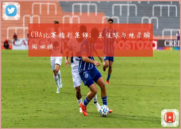 CBA比赛精彩集锦:五佳球与绝杀瞬间回顾