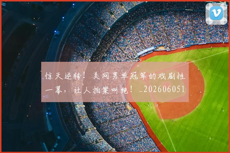 惊天逆转！美网男单冠军的戏剧性一幕，让人拍案叫绝！_20260605144246