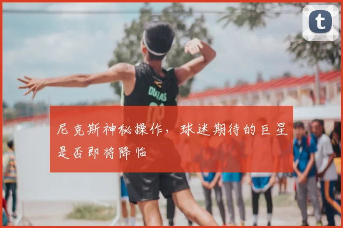尼克斯神秘操作，球迷期待的巨星是否即将降临