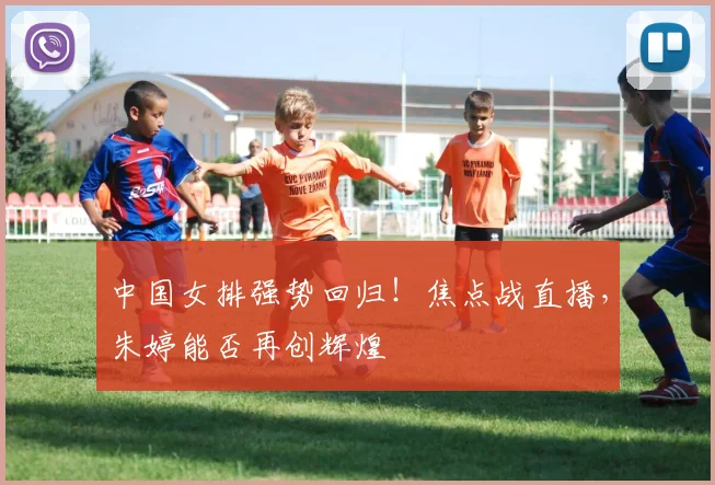 中国女排强势回归！焦点战直播，朱婷能否再创辉煌