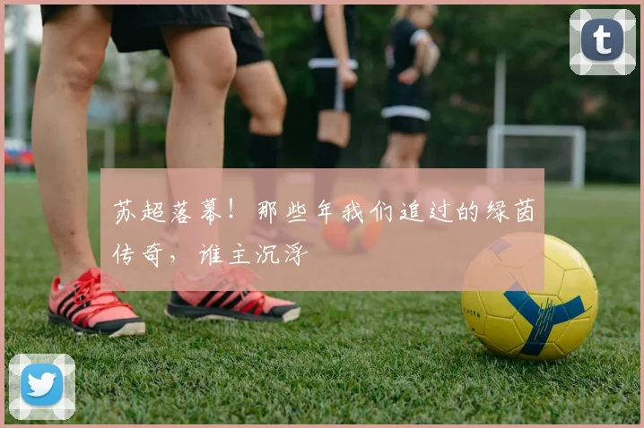 苏超落幕！那些年我们追过的绿茵传奇，谁主沉浮