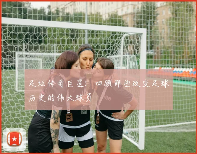 足坛传奇巨星:回顾那些改变足球历史的伟大球员