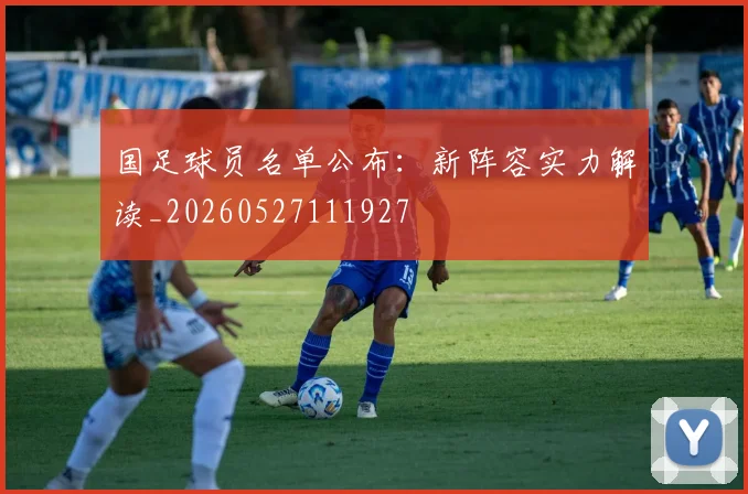 国足球员名单公布:新阵容实力解读_20260527111927