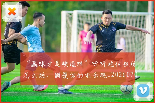 “赢球才是硬道理”听听这位教练怎么说，颠覆你的电竞观_20260702173008