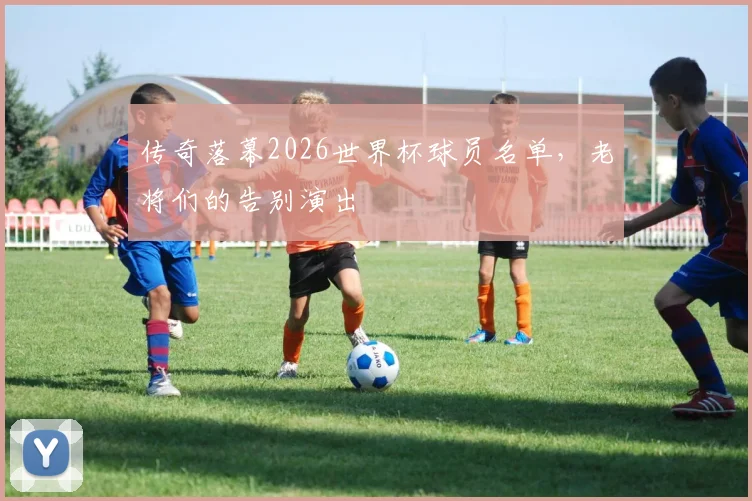 传奇落幕2026世界杯球员名单,老将们的告别演出