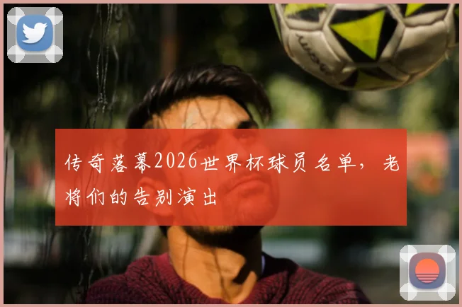 传奇落幕2026世界杯球员名单，老将们的告别演出