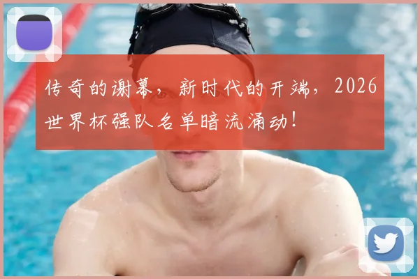 传奇的谢幕,新时代的开端,2026世界杯强队名单暗流涌动!